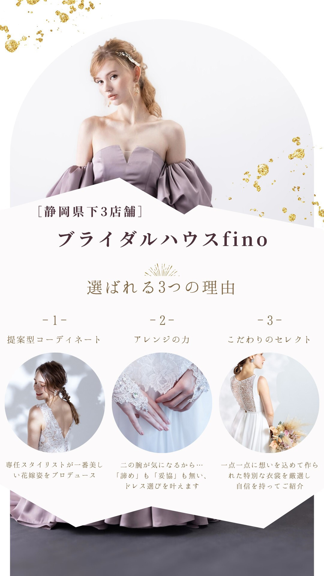 静岡県下３店舗ブライダルハウス・フィーノ(fino)選ばれる３つの理由・１提案型コーディネート：専任スタイリストが一番美しい花嫁姿をプロデュース・２アレンジの力：二の腕が気になるから…「諦め」も「妥協」も無い、ドレス選びを叶えます・３こだわりのセレクト：一点一点に想いを込めて作られた特別な衣裳を厳選し自信を持ってご紹介