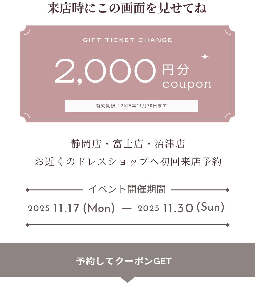 来店時にこの画面を見せてね。静岡店・富士店・沼津店、お近くのドレスショップへ初回来店予約・来店時にこの画面を見せてね。イベント開催期間／2025年11月17日～2025年11月30日・予約してクーポンをゲット！