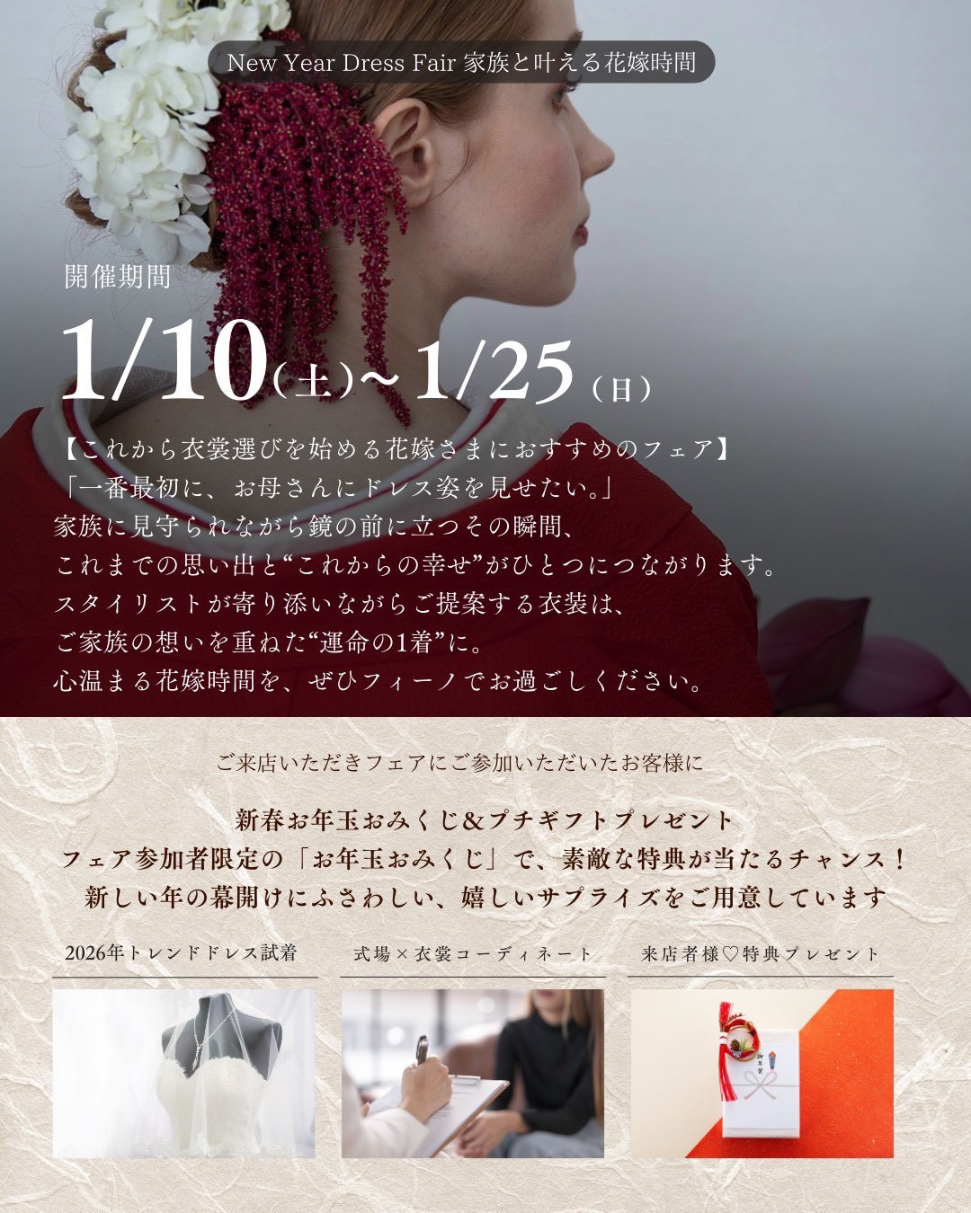 NEW YEAR DRESS FAIR 家族と叶える花嫁時間・2026年1月10日(土)から2026年1月25日(日)・これから衣裳選びを始める花嫁さまにおすすめのフェア・『一番最初に、お母さんにドレス姿を見せたい。』家族に見守られながら鏡の前に立つその瞬間、これまでの思い出と“これからの幸せ”がひとつにつながります。スタイリストが寄り添いながらご提案する衣裳は、ご家族の想いを重ねた“運命の一着”に。心温まる花嫁時間を、ぜひフィーノでお過ごしください。ご来店いただきフェアにご参加いただいたお客様に、新春お年玉おみくじ＆プチギフトプレゼント！フェア参加者限定の「お年玉おみくじ」で、素敵な特典が当たるチャンス！新しい年の幕開けにふさわしい、嬉しいサプライズをご用意しています。2026年トレンドドレス試着・式場×衣裳コーディネート・来店者様♡特典プレゼント
